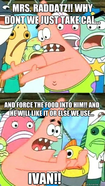 MRS. RADDATZ!! Why dont we just take Cal...  And FORCE the food into him!! And he WILL like it or else we use... IVAN!!  Push it somewhere else Patrick