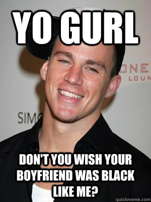 Yo GURL DON't you wish your boyfriend was black like me?  Scumbag Channing Tatum