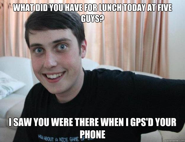 What did you have for lunch today at Five Guys? I saw you were there when I gps'd your phone  Overly Attached Boyfriend