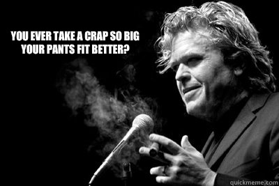 You ever take a crap so big your pants fit better?  Ron White