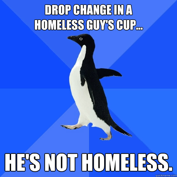 Drop change in a 
homeless Guy's cup... He's not homeless.  Socially Awkward Penguin