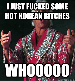 I JUST FUCKED SOME HOT KOREAN BITCHES WHOOOOO - I JUST FUCKED SOME HOT KOREAN BITCHES WHOOOOO  Ric Flair WOOOO