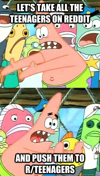 Let's take all the Teenagers on reddit And push them to r/teenagers  Push it somewhere else Patrick