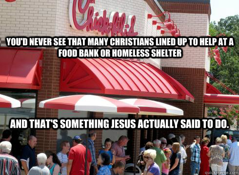 You'd never see that many christians lined up to help at a food bank or homeless shelter and that's something Jesus actually said to do. - You'd never see that many christians lined up to help at a food bank or homeless shelter and that's something Jesus actually said to do.  Misc