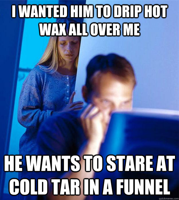 I wanted him to drip hot wax all over me He wants to stare at cold tar in a funnel - I wanted him to drip hot wax all over me He wants to stare at cold tar in a funnel  Redditors Wife