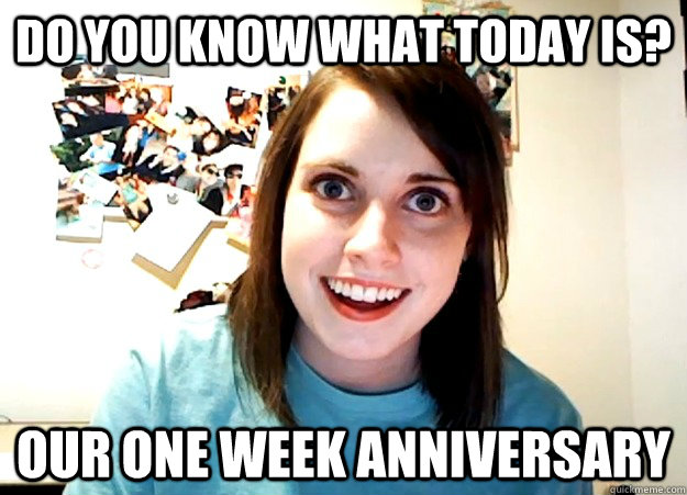 Do you know what today is? Our one week anniversary  Overly Attached Girlfriend
