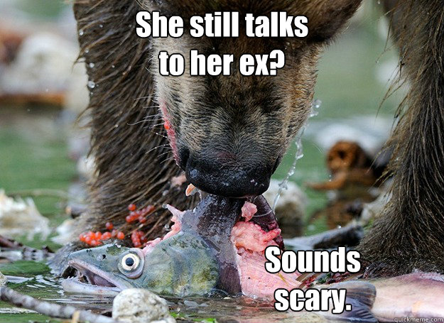 She still talks 
to her ex? Sounds 
scary.  