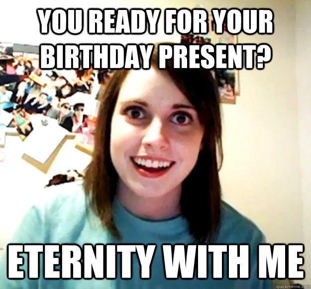 You ready for your birthday present? Eternity with me  Overly Attached Girlfriend