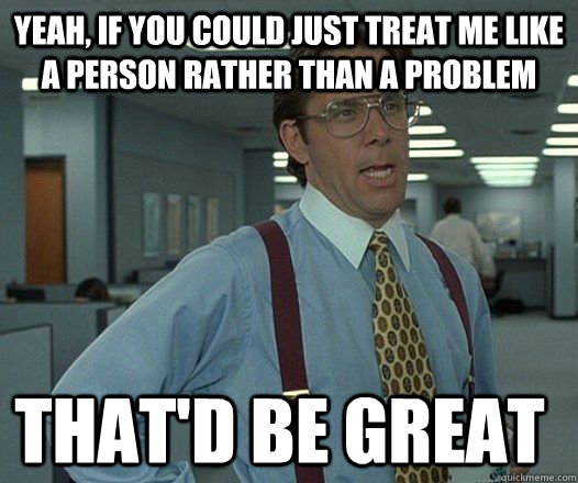 yeah, if you could just treat me like a person rather than a problem that'D be great  