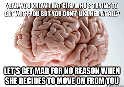 YEAH, YOU KNOW THAT GIRL WHO'S TRYING TO GET WITH YOU BUT YOU DON'T LIKE HER AT ALL? LET'S GET MAD FOR NO REASON WHEN SHE DECIDES TO MOVE ON FROM YOU  Scumbag Brain