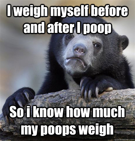 I weigh myself before and after I poop So i know how much my poops weigh  Confession Bear