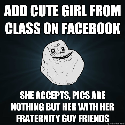 add cute girl from class on facebook she accepts, pics are nothing but her with her fraternity guy friends  Forever Alone