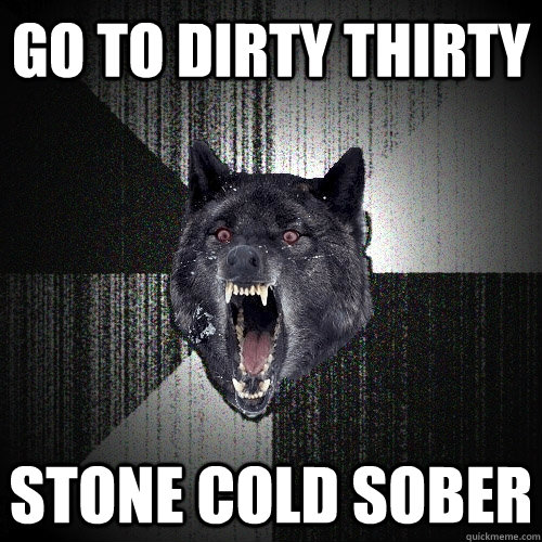 Go to dirty thirty stone cold sober - Go to dirty thirty stone cold sober  Insanity Wolf