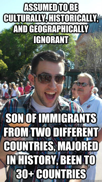 Assumed to be culturally, historically, and geographically ignorant son of immigrants from two different countries, majored in history, been to 30+ countries  American Tourist