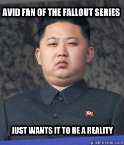 Avid Fan of the Fallout series Just wants it to be a reality - Avid Fan of the Fallout series Just wants it to be a reality  Fat Kim Jong-Un