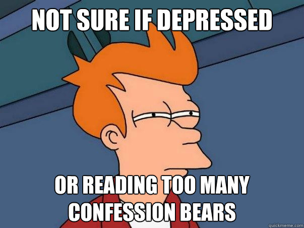 not sure if depressed or reading too many confession bears  