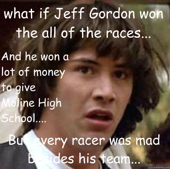 what if Jeff Gordon won the all of the races... But every racer was mad besides his team... And he won a lot of money to give Moline High School....  conspiracy keanu