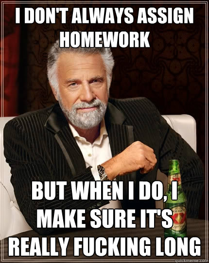 I don't always assign homework But when I do, I make sure it's really fucking long  The Most Interesting Man In The World