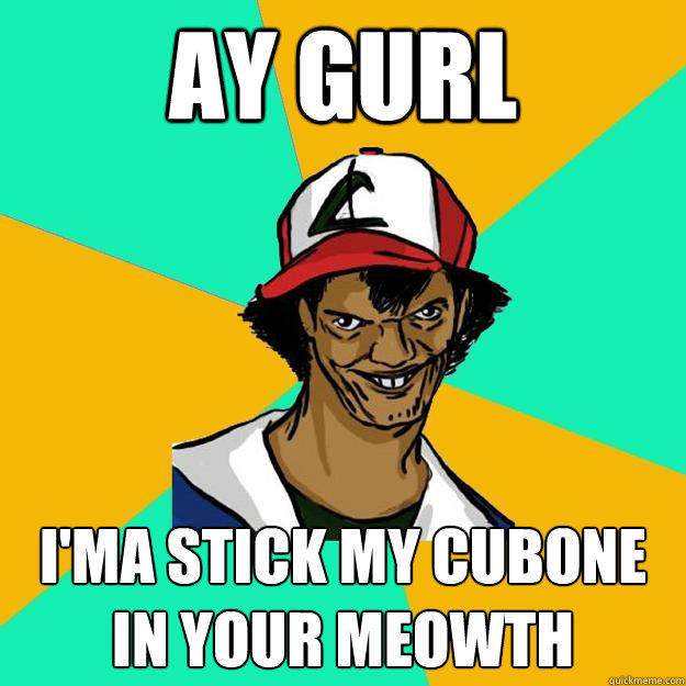 ay gurl i'ma stick my cubone in your meowth  Ash Pedreiro