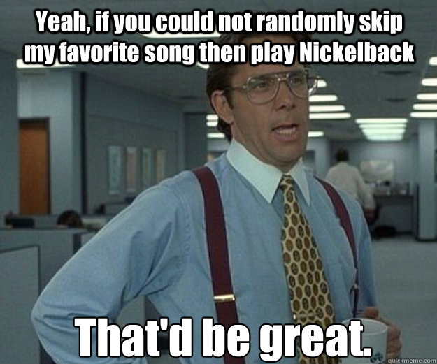 Yeah, if you could not randomly skip my favorite song then play Nickelback That'd be great.  that would be great