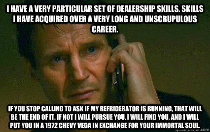 I have a very particular set of dealership skills. Skills I have acquired over a very long and unscrupulous career. If you stop calling to ask if my refrigerator is running, that will be the end of it. If not I will pursue you, I will find you, and I will - I have a very particular set of dealership skills. Skills I have acquired over a very long and unscrupulous career. If you stop calling to ask if my refrigerator is running, that will be the end of it. If not I will pursue you, I will find you, and I will  Angry Liam Neeson