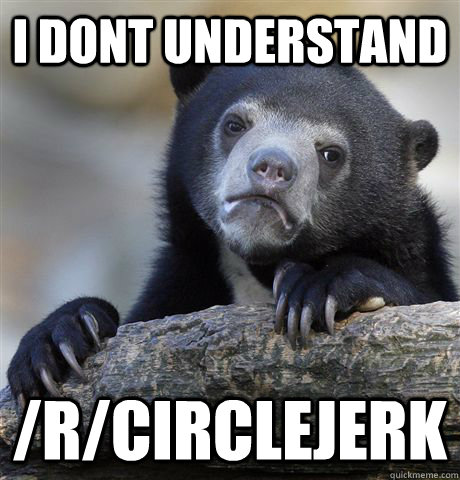 I dont understand /r/circlejerk  Confession Bear