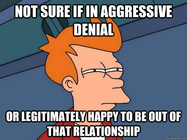 Not sure if in aggressive denial or legitimately happy to be out of that relationship  Futurama Fry
