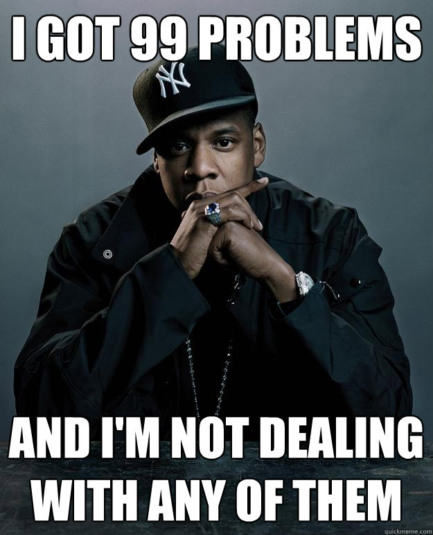 I got 99 problems and i'm not dealing with any of them  Jay Z Problems