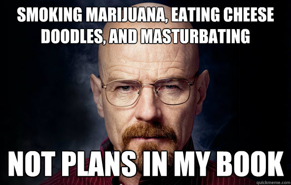 Smoking marijuana, eating Cheese Doodles, and masturbating not plans in my book - Smoking marijuana, eating Cheese Doodles, and masturbating not plans in my book  Heisenberg
