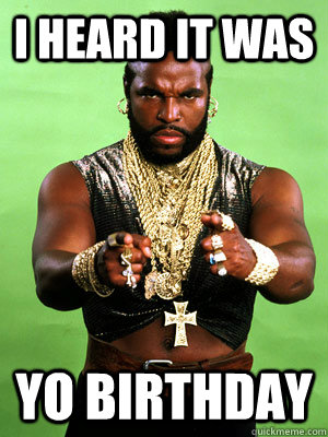 I heard It was  yo Birthday  Mr T