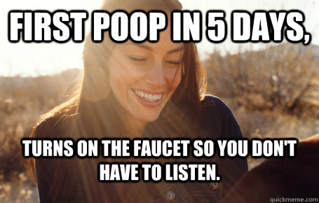 First poop in 5 days, turns on the faucet so you don't have to listen.  Awesome Girlfriend Alice