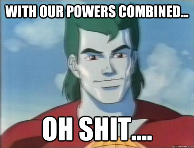 With our powers combined... Oh shit....  Captain Planet