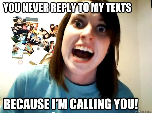 You never reply to my texts Because I'm calling you!  Insanity Girlfriend