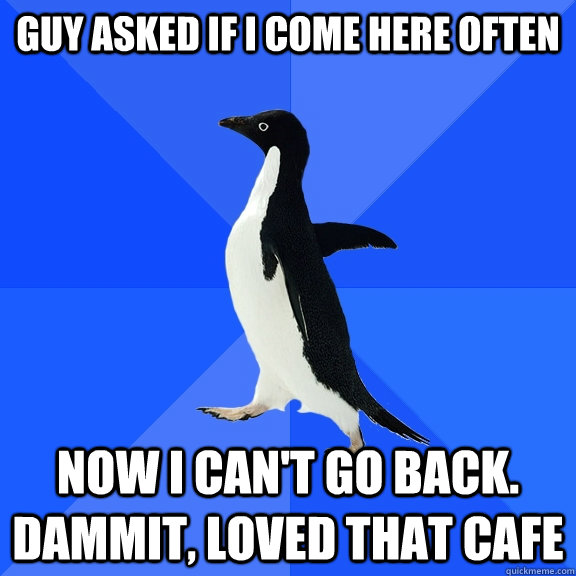 Guy asked if I come here often now i can't go back. dammit, loved that cafe  Socially Awkward Penguin