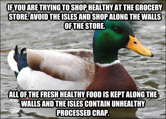 If you are trying to shop healthy at the grocery store, avoid the isles and shop along the walls of the store. All of the fresh healthy food is kept along the walls and the isles contain unhealthy processed crap.  Actual Advice Mallard