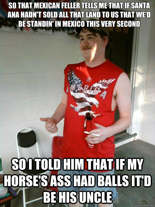 So that mexican feller tells me that if Santa Ana hadn't sold all that land to us that we'd be standin' in Mexico this very second So I told him that if my horse's ass had balls it'd be his uncle  Redneck Randal
