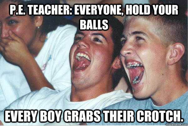 P.E. teacher: Everyone, hold your balls Every boy grabs their crotch. - P.E. teacher: Everyone, hold your balls Every boy grabs their crotch.  Immature Highschoolers