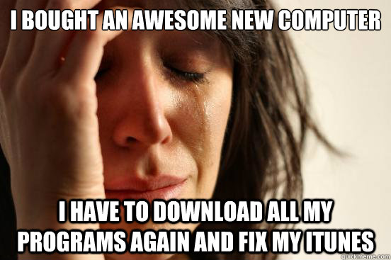 I bought an awesome new computer I have to download all my programs again AND FIX MY ITUNES  First World Problems