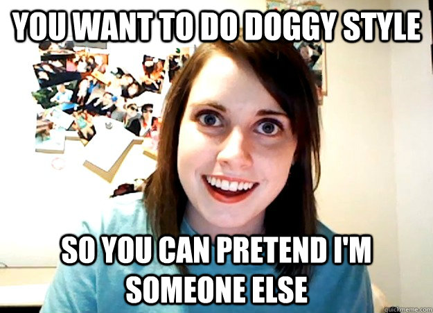 You want to do doggy style So you can pretend I'm someone else  Overly Attached Girlfriend
