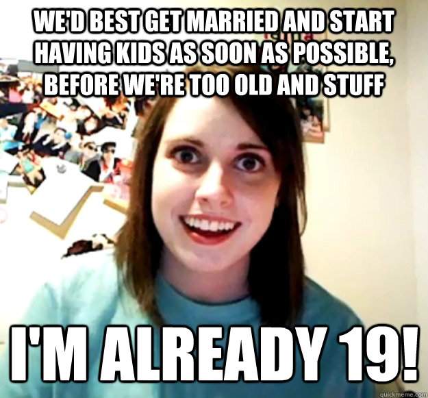 we'd best get married and start having kids as soon as possible, before we're too old and stuff i'm already 19!  Overly Attached Girlfriend
