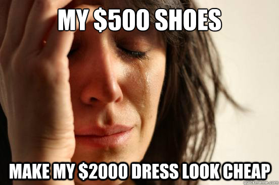 My $500 shoes Make my $2000 dress look cheap  First World Problems