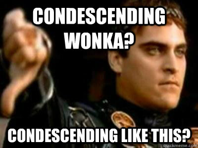 Condescending wonka? Condescending like this?  Downvoting Roman