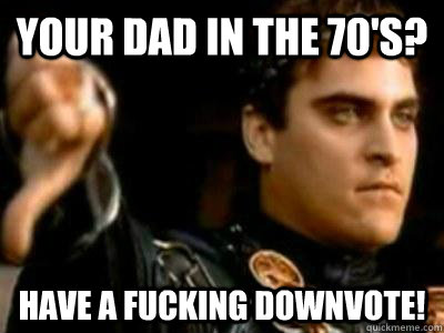 Your dad in the 70's? have a fucking downvote!  Downvoting Roman