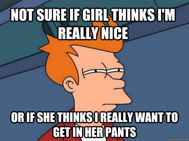 Not sure if girl thinks I'm really nice Or if she thinks I really want to get in her pants  Futurama Fry
