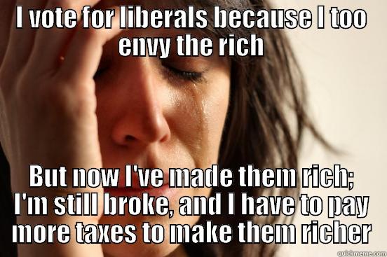 I VOTE FOR LIBERALS BECAUSE I TOO ENVY THE RICH BUT NOW I'VE MADE THEM RICH; I'M STILL BROKE, AND I HAVE TO PAY MORE TAXES TO MAKE THEM RICHER First World Problems