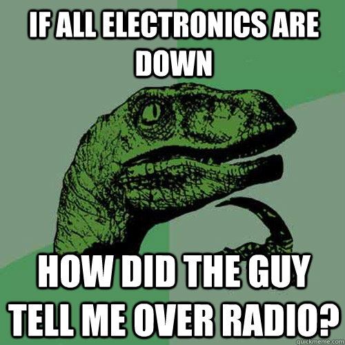 If all electronics are down how did the guy tell me over radio?  Philosoraptor