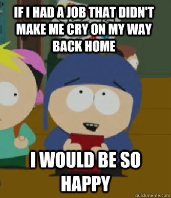 If I had a job that didn't make me cry on my way back home I would be so happy  Craig - I would be so happy