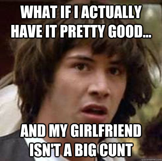 What if I actually have it pretty good... and my girlfriend isn't a big cunt - What if I actually have it pretty good... and my girlfriend isn't a big cunt  conspiracy keanu