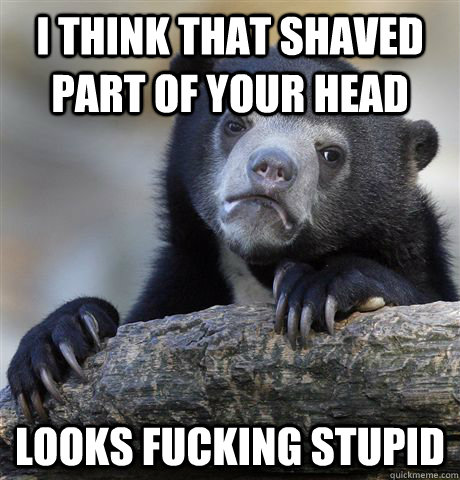 I think that shaved part of your head looks fucking stupid - I think that shaved part of your head looks fucking stupid  Confession Bear