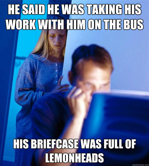 He said he was taking his work with him on the bus His briefcase was full of lemonheads  Redditors Wife